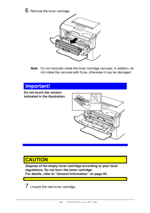 Page 4949  -  C110 User’s Guide
6Remove the toner cartridge.
NoteDo not manually rotate the toner cartridge carousel. In addition, do 
not rotate the carousel with force, otherwise it may be damaged.
Important!
Do not touch the contact 
indicated in the illustration.
 
 
 
 
 
 
 
 
 
 
 
CAUTION
Dispose of the empty toner cartridge according to your local 
regulations. Do not burn the toner cartridge.
 
For details, refer to “General Information” on page 45.
7Unpack the new toner cartridge.
Downloaded From...