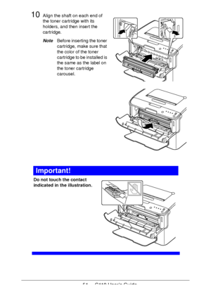 Page 5151  -  C110 User’s Guide
10Align the shaft on each end of 
the toner cartridge with its 
holders, and then insert the 
cartridge.
NoteBefore inserting the toner 
cartridge, make sure that 
the color of the toner 
cartridge to be installed is 
the same as the label on 
the toner cartridge 
carousel.
 
 
 
 
 
 
 
 
 
 
 
 
 
 
Important!
Do not touch the contact 
indicated in the illustration.
 
 
 
 
 
 
 
 
 
 
 
Downloaded From ManualsPrinter.com Manuals 