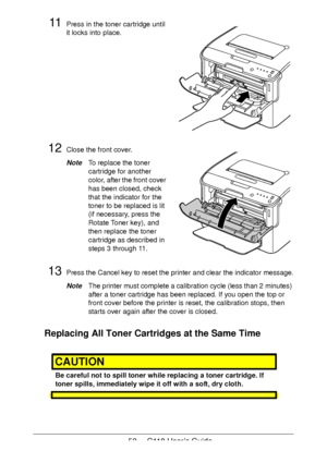 Page 5252  -  C110 User’s Guide
11Press in the toner cartridge until 
it locks into place.
12Close the front cover.
NoteTo replace the toner 
cartridge for another 
color, after the front cover 
has been closed, check 
that the indicator for the 
toner to be replaced is lit 
(if necessary, press the 
Rotate Toner key), and 
then replace the toner 
cartridge as described in 
steps 3 through 11.
 
13Press the Cancel key to reset the printer and clear the indicator message.
NoteThe printer must complete a...