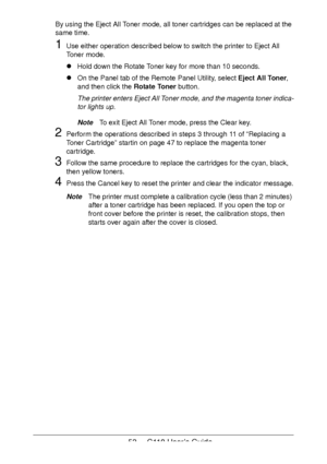 Page 5353  -  C110 User’s Guide
By using the Eject All Toner mode, all toner cartridges can be replaced at the 
same time.
1Use either operation described below to switch the printer to Eject All 
Toner mode.
!Hold down the Rotate Toner key for more than 10 seconds.
!On the Panel tab of the Remote Panel Utility, select Eject All Toner, 
and then click the Rotate Toner button.
The printer enters Eject All Toner mode, and the magenta toner indica-
tor lights up.
NoteTo exit Eject All Toner mode, press the Clear...