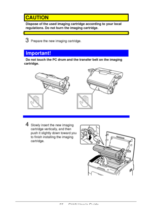 Page 5555  -  C110 User’s Guide
CAUTION
Dispose of the used imaging cartridge according to your local 
regulations. Do not burn the imaging cartridge.
3Prepare the new imaging cartridge.
Important!
Do not touch the PC drum and the transfer belt on the imaging 
cartridge.
 
 
 
 
 
 
 
 
 
 
 
4Slowly insert the new imaging 
cartridge vertically, and then 
push it slightly down toward you 
to finish installing the imaging 
cartridge.
Downloaded From ManualsPrinter.com Manuals 