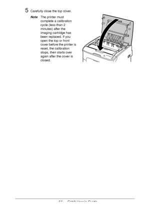 Page 5656  -  C110 User’s Guide
5Carefully close the top cover.
NoteThe printer must 
complete a calibration 
cycle (less than 2 
minutes) after the 
imaging cartridge has 
been replaced. If you 
open the top or front 
cover before the printer is 
reset, the calibration 
stops, then starts over 
again after the cover is 
closed.
Downloaded From ManualsPrinter.com Manuals 