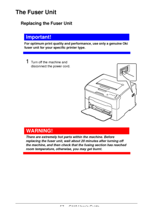 Page 5757  -  C110 User’s Guide
The Fuser Unit
Replacing the Fuser Unit
Important!
For optimum print quality and performance, use only a genuine Oki 
fuser unit for your specific printer type.
1Turn off the machine and 
disconnect the power cord.
 
 
 
 
 
 
 
 
 
 
 
 
 
WARNING!
There are extremely hot parts within the machine. Before 
replacing the fuser unit, wait about 20 minutes after turning off 
the machine, and then check that the fusing section has reached 
room temperature, otherwise, you may get...
