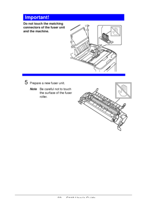 Page 5959  -  C110 User’s Guide
Important!
Do not touch the matching 
connectors of the fuser unit 
and the machine. 
 
 
 
 
 
 
 
 
 
 
5Prepare a new fuser unit.
NoteBe careful not to touch 
the surface of the fuser 
roller.
Downloaded From ManualsPrinter.com Manuals 