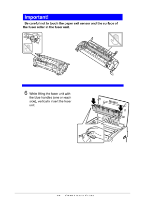 Page 6161  -  C110 User’s Guide
Important!
Be careful not to touch the paper exit sensor and the surface of 
the fuser roller in the fuser unit. 
  
6While lifting the fuser unit with 
the blue handles (one on each 
side), vertically insert the fuser 
unit.
 
 
 
 
 
 
 
 
 
 
Downloaded From ManualsPrinter.com Manuals 