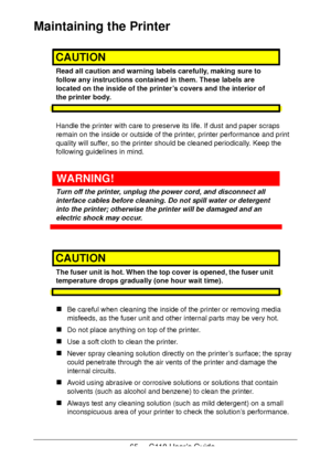 Page 6565  -  C110 User’s Guide
Maintaining the Printer
CAUTION
Read all caution and warning labels carefully, making sure to 
follow any instructions contained in them. These labels are 
located on the inside of the printer’s covers and the interior of 
the printer body.
Handle the printer with care to preserve its life. If dust and paper scraps 
remain on the inside or outside of the printer, printer performance and print 
quality will suffer, so the printer should be cleaned periodically. Keep the 
following...