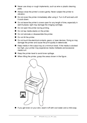 Page 6666  -  C110 User’s Guide
Never use sharp or rough implements, such as wire or plastic cleaning 
pads.
Always close the printer’s covers gently. Never subject the printer to 
vibration.
Do not cover the printer immediately after using it. Turn it off and wait until 
it cools down.
Do not leave the printer’s covers open for any length of time, especially in 
well-lit places; light may damage the imaging cartridge.
Do not open the printer during printing.
Do not tap media stacks on the printer.
Do not...