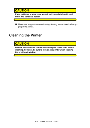 Page 6767  -  C110 User’s Guide
CAUTION
If you get toner in your eyes, wash it out immediately with cool 
water and consult a doctor.
Make sure any parts removed during cleaning are replaced before you 
plug in the printer.
Cleaning the Printer
CAUTION
Be sure to turn off the printer and unplug the power cord before 
cleaning. However, be sure to turn on the printer when cleaning 
the print head window.
Downloaded From ManualsPrinter.com Manuals 