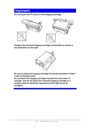 Page 7070  -  C110 User’s Guide
Important!
Do not touch the PC drum on the imaging cartridge.  
Position the removed imaging cartridge horizontally as shows in 
the illustration at the right.
 
Be sure to keep the imaging cartridge horizontal and place it where 
it will not become dirty.
 
Do not leave the imaging cartridge removed for more than 15 
minutes, and do not place the removed imaging cartridge in a 
location where it would be exposed to direct light (such as 
sunlight).
Downloaded From...