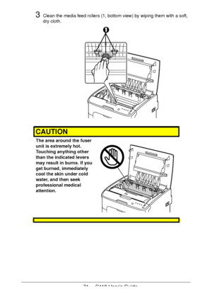 Page 7171  -  C110 User’s Guide
3Clean the media feed rollers (1, bottom view) by wiping them with a soft, 
dry cloth.
CAUTION
The area around the fuser 
unit is extremely hot. 
 
Touching anything other 
than the indicated levers 
may result in burns. If you 
get burned, immediately 
cool the skin under cold 
water, and then seek 
professional medical 
attention.
 
 
 
 
Downloaded From ManualsPrinter.com Manuals 