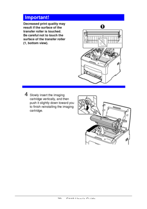 Page 7272  -  C110 User’s Guide
Important!
Decreased print quality may 
result if the surface of the 
transfer roller is touched.
 
Be careful not to touch the 
surface of the transfer roller 
(1, bottom view).
 
 
 
 
 
 
 
 
 
 
4Slowly insert the imaging 
cartridge vertically, and then 
push it slightly down toward you 
to finish reinstalling the imaging 
cartridge.
Downloaded From ManualsPrinter.com Manuals 