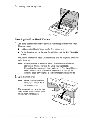 Page 7373  -  C110 User’s Guide
5Carefully close the top cover. 
 
 
 
 
 
 
 
 
 
 
 
Cleaning the Print Head Window
1Use either operation described below to switch the printer to Print Head 
Cleanup mode.
!Hold down the Rotate Toner key for 5 to 10 seconds.
!On the Panel tab of the Remote Panel Utility, click the P/H Clean Up 
button.
The printer enters Print Head Cleanup mode, and the magenta toner indi-
cator lights up.
NoteIt is not possible to exit Print Head Cleanup mode before the 
operation is finished...