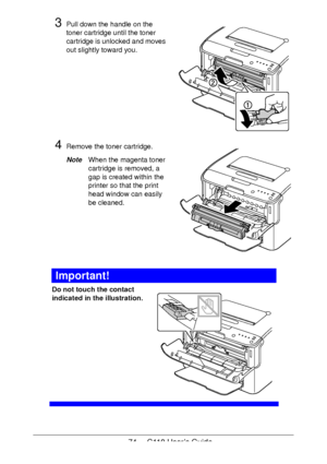 Page 7474  -  C110 User’s Guide
3Pull down the handle on the 
toner cartridge until the toner 
cartridge is unlocked and moves 
out slightly toward you. 
4Remove the toner cartridge.
NoteWhen the magenta toner 
cartridge is removed, a 
gap is created within the 
printer so that the print 
head window can easily 
be cleaned.
 
 
 
 
 
Important!
Do not touch the contact 
indicated in the illustration.
 
 
 
 
 
 
 
 
 
 
 
Downloaded From ManualsPrinter.com Manuals 