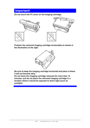 Page 7676  -  C110 User’s Guide
Important!
Do not touch the PC drum on the imaging cartridge. 
Position the removed imaging cartridge horizontally as shows in 
the illustration at the right.
 
Be sure to keep the imaging cartridge horizontal and place it where 
it will not become dirty.
 
Do not leave the imaging cartridge removed for more than 15 
minutes, and do not place the removed imaging cartridge in a 
location where it would be exposed to direct light (such as 
sunlight).
Downloaded From...