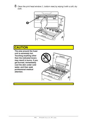 Page 7777  -  C110 User’s Guide
8Clean the print head window (1, bottom view) by wiping it with a soft, dry 
cloth.
CAUTION
The area around the fuser 
unit is extremely hot. 
 
Touching anything other 
than the indicated levers 
may result in burns. If you 
get burned, immediately 
cool the skin under cold 
water, and then seek 
professional medical 
attention.
 
 
 
 
Downloaded From ManualsPrinter.com Manuals 