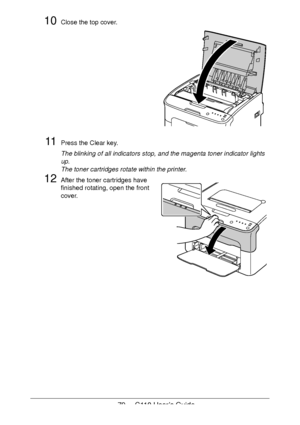 Page 7979  -  C110 User’s Guide
10Close the top cover. 
 
 
 
 
 
 
 
 
 
 
 
 
 
11Press the Clear key.
The blinking of all indicators stop, and the magenta toner indicator lights 
up.
 
The toner cartridges rotate within the printer.
12After the toner cartridges have 
finished rotating, open the front 
cover.
Downloaded From ManualsPrinter.com Manuals 