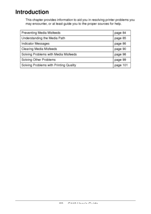 Page 8383  -  C110 User’s Guide
Introduction
This chapter provides information to aid you in resolving printer problems you 
may encounter, or at least guide you to the proper sources for help. 
Preventing Media Misfeedspage 84
Understanding the Media Pathpage 85
Indicator Messagespage 86
Clearing Media Misfeedspage 90
Solving Problems with Media Misfeedspage 98
Solving Other Problemspage 99
Solving Problems with Printing Qualitypage 101
Downloaded From ManualsPrinter.com Manuals 