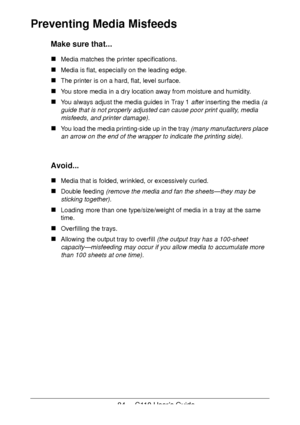Page 8484  -  C110 User’s Guide
Preventing Media Misfeeds 
Make sure that...
Media matches the printer specifications.
Media is flat, especially on the leading edge.
The printer is on a hard, flat, level surface.
You store media in a dry location away from moisture and humidity.
You always adjust the media guides in Tray 1 after inserting the media (a 
guide that is not properly adjusted can cause poor print quality, media 
misfeeds, and printer damage).
You load the media printing-side up in the tray (many...