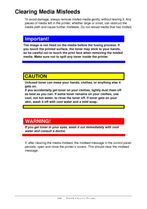 Page 9090  -  C110 User’s Guide
Clearing Media Misfeeds 
To avoid damage, always remove misfed media gently, without tearing it. Any 
pieces of media left in the printer, whether large or small, can obstruct the 
media path and cause further misfeeds. Do not reload media that has misfed.
Important!
The image is not fixed on the media before the fusing process. If 
you touch the printed surface, the toner may stick to your hands, 
so be careful not to touch the print face when removing the misfed 
media. Make...