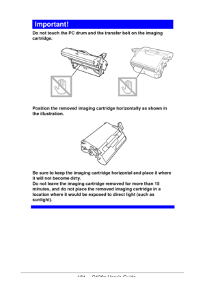 Page 101101 - C130n User’s Guide
Important!
Do not touch the PC drum and the transfer belt on the imaging 
cartridge.
 
Position the removed imaging cartridge horizontally as shown in 
the illustration.
 
Be sure to keep the imaging cartridge horizontal and place it where 
it will not become dirty.
 
Do not leave the imaging cartridge removed for more than 15 
minutes, and do not place the removed imaging cartridge in a 
location where it would be exposed to direct light (such as 
sunlight).
Downloaded From...