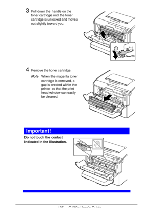 Page 105105 - C130n User’s Guide
3Pull down the handle on the 
toner cartridge until the toner 
cartridge is unlocked and moves 
out slightly toward you. 
4Remove the toner cartridge. 
NoteWhen the magenta toner 
cartridge is removed, a 
gap is created within the 
printer so that the print 
head window can easily 
be cleaned.
 
 
 
 
 
Important!
Do not touch the contact 
indicated in the illustration.
 
 
 
 
 
 
 
 
 
 
 
Downloaded From ManualsPrinter.com Manuals 