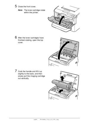 Page 106106 - C130n User’s Guide
5Close the front cover.
NoteThe toner cartridge rotate 
within the printer.
6After the toner cartridges have 
finished rotating, open the top 
cover.
7Grab the handle and lift it up 
slightly to the back, and then 
slowly pull the imaging cartridge 
out vertically.
Downloaded From ManualsPrinter.com Manuals 