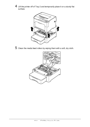 Page 114114 - C130n User’s Guide
4Lift the printer off of Tray 2 and temporarily place it on a sturdy flat 
surface.
5Clean the media feed rollers by wiping them with a soft, dry cloth.
Downloaded From ManualsPrinter.com Manuals 