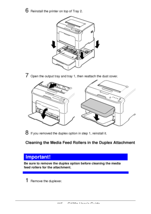 Page 115115 - C130n User’s Guide
6Reinstall the printer on top of Tray 2.
7Open the output tray and tray 1, then reattach the dust cover.
8If you removed the duplex option in step 1, reinstall it.
Cleaning the Media Feed Rollers in the Duplex Attachment
Important!
Be sure to remove the duplex option before cleaning the media 
feed rollers for the attachment.
1Remove the duplexer.
Downloaded From ManualsPrinter.com Manuals 