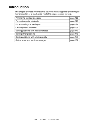 Page 121121 - C130n User’s Guide
Introduction
This chapter provides information to aid you in resolving printer problems you 
may encounter, or at least guide you to the proper sources for help. 
Printing the configuration pagepage 122
Preventing media misfeedspage 123
Understanding the media pathpage 124
Clearing media misfeedspage 125
Solving problems with media misfeedspage 140
Solving other problemspage 142
Solving problems with printing qualitypage 146
Status, error, and service messagespage 152
Downloaded...