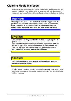 Page 125125 - C130n User’s Guide
Clearing Media Misfeeds 
To avoid damage, always remove misfed media gently, without tearing it. Any 
piece of media left in the printer, whether large or small, can obstruct the 
media path and cause further misfeeds. Do not reload media that has misfed.
Important!
The image is not fixed on the media before the fusing process. If 
you touch the printed surface, the toner may stick to your hands, 
so be careful not to touch the printed face when removing the 
misfed media. Make...