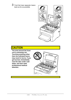 Page 129129 - C130n User’s Guide
3Push the fuser separator levers 
back as far as possible.
 
 
 
 
 
 
 
 
 
 
 
 
 
 
 
 
 
 
 
CAUTION
The area around the fuser 
unit is extremely hot.
 
Touching anything other 
than the indicated levers 
may result in burns. If you 
get burned, immediately 
cool the skin under cold 
water, and then seek 
professional medical 
attention.
 
 
 
 
Downloaded From ManualsPrinter.com Manuals 