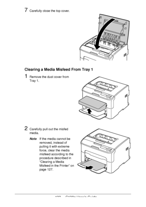 Page 133133 - C130n User’s Guide
7Carefully close the top cover. 
 
 
 
 
 
 
 
 
 
 
 
 
Clearing a Media Misfeed From Tray 1
1Remove the dust cover from 
Tray
 1.
2Carefully pull out the misfed 
media.
NoteIf the media cannot be 
removed, instead of 
pulling it with extreme 
force, clear the media 
misfeed according to the 
procedure described in 
“Clearing a Media 
Misfeed in the Printer” on 
page 127.
Downloaded From ManualsPrinter.com Manuals 