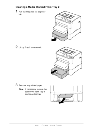 Page 135135 - C130n User’s Guide
Clearing a Media Misfeed From Tray 2
1Pull out Tray 2 as far as possi-
ble.
2Lift up Tray 2 to remove it.
3Remove any misfed paper.
NoteIf necessary, remove the 
dust cover from Tray
 1 
and close the tray.
Downloaded From ManualsPrinter.com Manuals 