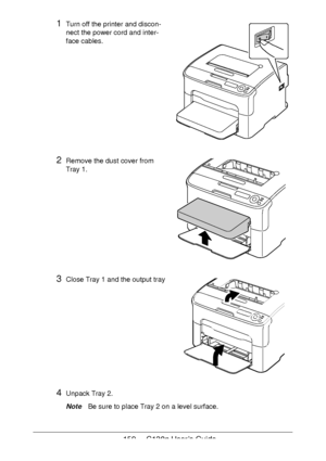 Page 159159 - C130n User’s Guide
1Turn off the printer and discon-
nect the power cord and inter-
face cables.
2Remove the dust cover from 
Tray
 1. 
3Close Tray 1 and the output tray 
 
 
 
 
 
 
 
 
 
 
 
4Unpack Tray 2.
NoteBe sure to place Tray 2 on a level surface.
Downloaded From ManualsPrinter.com Manuals 