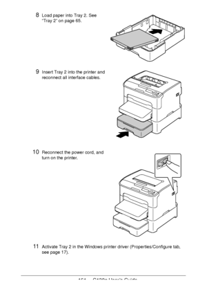 Page 161161 - C130n User’s Guide
8Load paper into Tray 2. See 
“Tray 2” on page 65. 
9Insert Tray 2 into the printer and 
reconnect all interface cables.
10Reconnect the power cord, and 
turn on the printer.
 
 
 
 
 
 
 
 
 
 
 
 
 
 
 
11Activate Tray 2 in the Windows printer driver (Properties/Configure tab, 
see 
page 17).
Downloaded From ManualsPrinter.com Manuals 