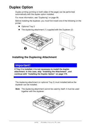 Page 162162 - C130n User’s Guide
Duplex Option
Duplex printing (printing on both sides of the page) can be performed 
automatically with the duplex option installed. 
For more information, see “Duplexing” on page 68.
Before installing the duplexer, you must first install one of the following on the 
printer:
!Optional Tray 2
!The duplexing attachment (1) supplied with the Duplexer (2)
Installing the Duplexing Attachment
Important!
If Tray 2 is installed, it is not necessary to install the duplex 
attachment. In...