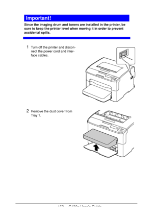 Page 163163 - C130n User’s Guide
Important!
Since the imaging drum and toners are installed in the printer, be 
sure to keep the printer level when moving it in order to prevent 
accidental spills.
1Turn off the printer and discon-
nect the power cord and inter-
face cables.
2Remove the dust cover from 
Tray
 1. 
Downloaded From ManualsPrinter.com Manuals 