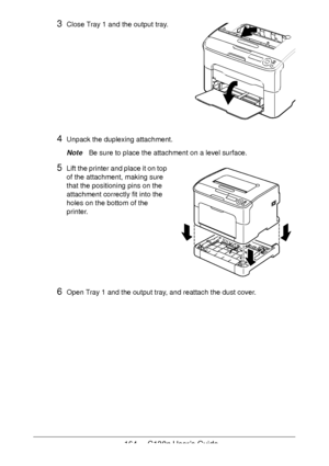 Page 164164 - C130n User’s Guide
3Close Tray 1 and the output tray.  
 
 
 
 
 
 
 
 
 
 
 
4Unpack the duplexing attachment.
NoteBe sure to place the attachment on a level surface.
5Lift the printer and place it on top 
of the attachment, making sure 
that the positioning pins on the 
attachment correctly fit into the 
holes on the bottom of the 
printer.
 
 
 
 
 
 
 
 
6Open Tray 1 and the output tray, and reattach the dust cover.
Downloaded From ManualsPrinter.com Manuals 