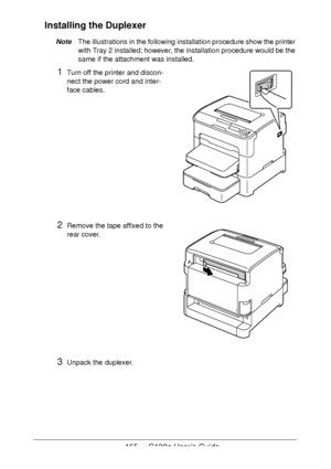 Page 165165 - C130n User’s Guide
Installing the Duplexer
NoteThe illustrations in the following installation procedure show the printer 
with Tray
 2 installed; however, the installation procedure would be the 
same if the attachment was installed.
1Turn off the printer and discon-
nect the power cord and inter-
face cables.
2Remove the tape affixed to the 
rear cover.
3Unpack the duplexer.
Downloaded From ManualsPrinter.com Manuals 