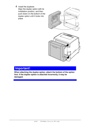 Page 166166 - C130n User’s Guide
4Install the duplexer. 
Align the duplex option with its 
installation position, and then 
push down on the bottom of the 
duplex option until it locks into 
place.
 
 
 
 
 
 
 
 
 
 
 
 
 
 
 
 
 
 
Important!
When attaching the duplex option, attach the bottom of the option 
first. If the duplex option is attached incorrectly, it may be 
damaged.
Downloaded From ManualsPrinter.com Manuals 