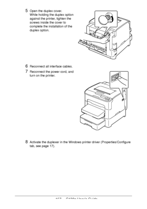 Page 167167 - C130n User’s Guide
5Open the duplex cover. 
While holding the duplex option 
against the printer, tighten the 
screws inside the cover to 
complete the installation of the 
duplex option.
 
 
 
 
 
 
 
 
6Reconnect all interface cables.
7Reconnect the power cord, and 
turn on the printer.
8Activate the duplexer in the Windows printer driver (Properties/Configure 
tab, see 
page 17).
Downloaded From ManualsPrinter.com Manuals 