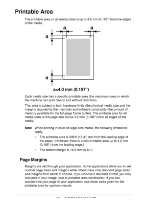 Page 5959 - C130n User’s Guide
Printable Area
The printable area on all media sizes is up to 4.2 mm (0.165) from the edges 
of the media. 
Each media size has a specific printable area (the maximum area on which 
the machine can print clearly and without distortion). 
This area is subject to both hardware limits (the physical media size and the 
margins required by the machine) and software constraints (the amount of 
memory available for the full-page frame buffer). The printable area for all 
media sizes is...
