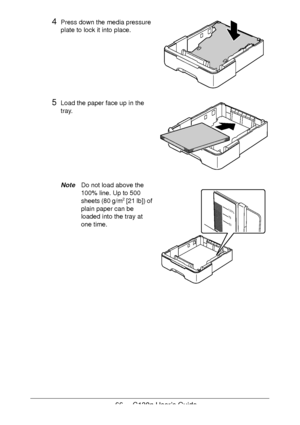 Page 6666 - C130n User’s Guide
4Press down the media pressure 
plate to lock it into place.
5Load the paper face up in the 
tray.
NoteDo not load above the 
100% line. Up to 500 
sheets (80 g/m
2 [21 lb]) of 
plain paper can be 
loaded into the tray at 
one time.
100%
75
50
Downloaded From ManualsPrinter.com Manuals 