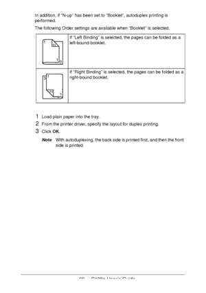 Page 6969 - C130n User’s Guide
In addition, if “N-up” has been set to “Booklet”, autoduplex printing is 
performed.
The following Order settings are available when “Booklet” is selected.
1Load plain paper into the tray.
2From the printer driver, specify the layout for duplex printing.
3Click OK.
NoteWith autoduplexing, the back side is printed first, and then the front 
side is printed.
If “Left Binding” is selected, the pages can be folded as a 
left-bound booklet.
If “Right Binding” is selected, the pages can...