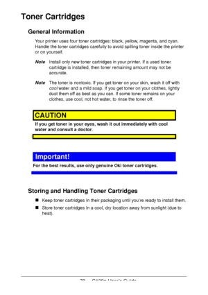 Page 7373 - C130n User’s Guide
Toner Cartridges 
General Information
Your printer uses four toner cartridges: black, yellow, magenta, and cyan. 
Handle the toner cartridges carefully to avoid spilling toner inside the printer 
or on yourself.
NoteInstall only new toner cartridges in your printer. If a used toner 
cartridge is installed, then toner remaining amount may not be 
accurate.
NoteThe toner is nontoxic. If you get toner on your skin, wash it off with 
cool water and a mild soap. If you get toner on...