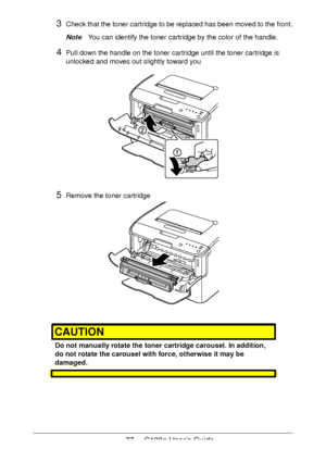 Page 7777 - C130n User’s Guide
3Check that the toner cartridge to be replaced has been moved to the front.
NoteYou can identify the toner cartridge by the color of the handle.
4Pull down the handle on the toner cartridge until the toner cartridge is 
unlocked and moves out slightly toward you 
5Remove the toner cartridge 
CAUTION
Do not manually rotate the toner cartridge carousel. In addition, 
do not rotate the carousel with force, otherwise it may be 
damaged.
Downloaded From ManualsPrinter.com Manuals 