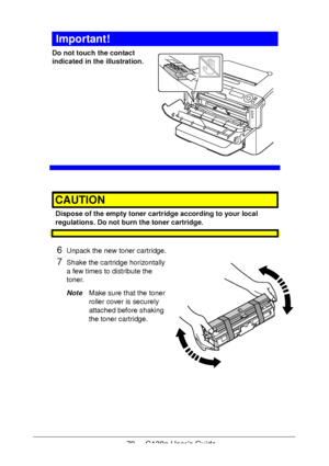 Page 7878 - C130n User’s Guide
Important!
Do not touch the contact 
indicated in the illustration.
 
 
 
 
 
 
 
 
 
 
 
CAUTION
Dispose of the empty toner cartridge according to your local 
regulations. Do not burn the toner cartridge.
6Unpack the new toner cartridge.
7Shake the cartridge horizontally 
a few times to distribute the 
toner.
NoteMake sure that the toner 
roller cover is securely 
attached before shaking 
the toner cartridge.
Downloaded From ManualsPrinter.com Manuals 
