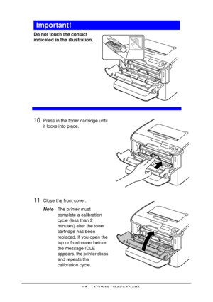 Page 8181 - C130n User’s Guide
Important!
Do not touch the contact 
indicated in the illustration.
 
 
 
 
 
 
 
 
 
 
 
10Press in the toner cartridge until 
it locks into place.
11Close the front cover.
NoteThe printer must 
complete a calibration 
cycle (less than 2 
minutes) after the toner 
cartridge has been 
replaced. If you open the 
top or front cover before 
the message IDLE 
appears, the printer stops 
and repeats the 
calibration cycle.
Downloaded From ManualsPrinter.com Manuals 