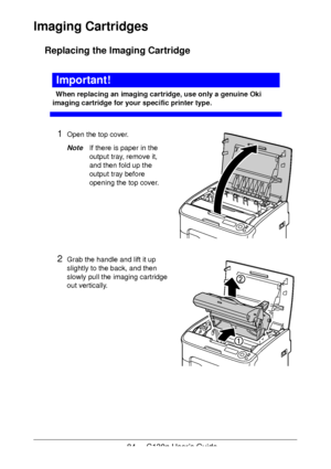 Page 8484 - C130n User’s Guide
Imaging Cartridges 
Replacing the Imaging Cartridge
Important!
When replacing an imaging cartridge, use only a genuine Oki 
imaging cartridge for your specific printer type. 
1Open the top cover.
NoteIf there is paper in the 
output tray, remove it, 
and then fold up the 
output tray before 
opening the top cover.
2Grab the handle and lift it up 
slightly to the back, and then 
slowly pull the imaging cartridge 
out vertically.
 
 
 
 
 
 
 
 
Downloaded From ManualsPrinter.com...