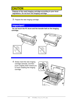 Page 8585 - C130n User’s Guide
CAUTION
Dispose of the used imaging cartridge according to your local 
regulations. Do not burn the imaging cartridge.
3Prepare the new imaging cartridge.
Important!
Do not touch the PC drum and the transfer belt on the imaging 
cartridge.
 
 
 
 
 
 
 
 
 
 
 
 
4Slowly insert the new imaging 
cartridge vertically, and then 
push it slightly down toward you 
to finish installing the imaging 
cartridge.
Downloaded From ManualsPrinter.com Manuals 